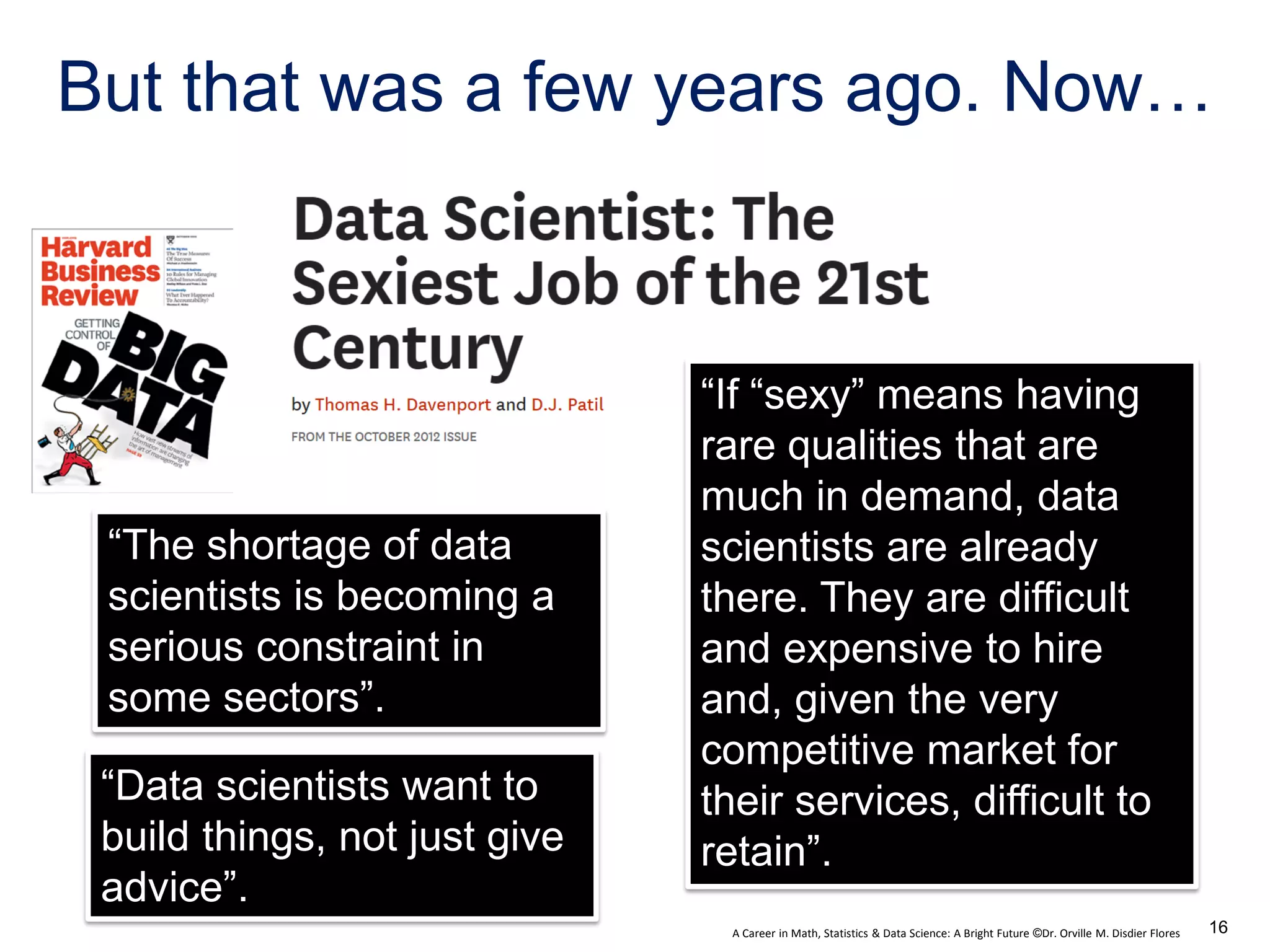 A Career in Math, Statistics & Data Science: A Bright Future ©Dr. Orville M. Disdier Flores
But that was a few years ago. Now…
“The shortage of data
scientists is becoming a
serious constraint in
some sectors”.
“Data scientists want to
build things, not just give
advice”.
“If “sexy” means having
rare qualities that are
much in demand, data
scientists are already
there. They are difficult
and expensive to hire
and, given the very
competitive market for
their services, difficult to
retain”.
16
 