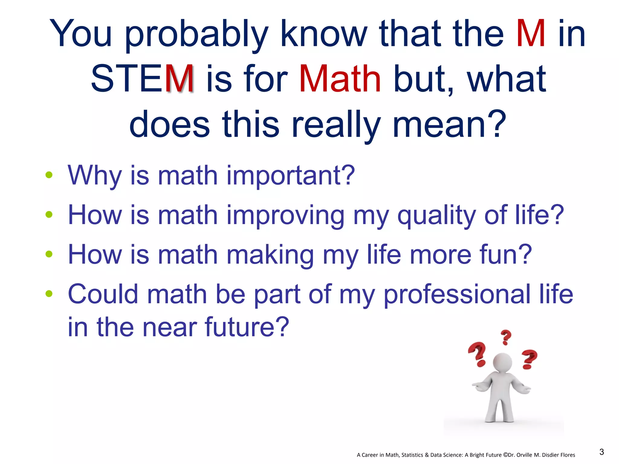 A Career in Math, Statistics & Data Science: A Bright Future ©Dr. Orville M. Disdier Flores
• Why is math important?
• How is math improving my quality of life?
• How is math making my life more fun?
• Could math be part of my professional life
in the near future?
You probably know that the M in
STEM is for Math but, what
does this really mean?
3
 