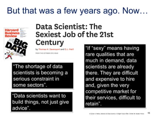 A Career in Math, Statistics & Data Science: A Bright Future ©Dr. Orville M. Disdier Flores
But that was a few years ago. Now…
“The shortage of data
scientists is becoming a
serious constraint in
some sectors”.
“Data scientists want to
build things, not just give
advice”.
“If “sexy” means having
rare qualities that are
much in demand, data
scientists are already
there. They are difficult
and expensive to hire
and, given the very
competitive market for
their services, difficult to
retain”.
16
 