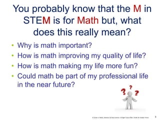 A Career in Math, Statistics & Data Science: A Bright Future ©Dr. Orville M. Disdier Flores
• Why is math important?
• How is math improving my quality of life?
• How is math making my life more fun?
• Could math be part of my professional life
in the near future?
You probably know that the M in
STEM is for Math but, what
does this really mean?
3
 