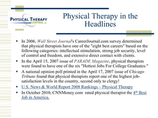 Physical Therapy in the
Headlines
 In 2006, Wall Street Journal's CareerJournal.com survey determined
that physical therapists have one of the "eight best careers" based on the
following categories: intellectual stimulation, strong job security, level
of control and freedom, and extensive direct contact with clients.
 In the April 15, 2007 issue of PARADE Magazine, physical therapists
were found to have one of the six "Hottest Jobs For College Graduates."
 A national opinion poll printed in the April 17, 2007 issue of Chicago
Tribune found that physical therapists report one of the highest job-
satisfaction levels in the country, second only to clergy!
 U.S. News & World Report 2008 Rankings – Physical Therapy
 In October 2010, CNNMoney.com rated physical therapist the 4th Best
Job in America.
 