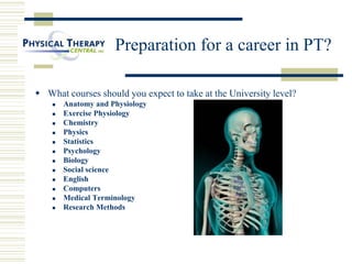 Preparation for a career in PT?
 What courses should you expect to take at the University level?
 Anatomy and Physiology
 Exercise Physiology
 Chemistry
 Physics
 Statistics
 Psychology
 Biology
 Social science
 English
 Computers
 Medical Terminology
 Research Methods
 