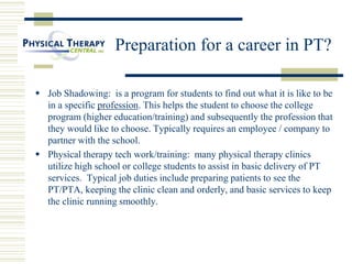 Preparation for a career in PT?
 Job Shadowing: is a program for students to find out what it is like to be
in a specific profession. This helps the student to choose the college
program (higher education/training) and subsequently the profession that
they would like to choose. Typically requires an employee / company to
partner with the school.
 Physical therapy tech work/training: many physical therapy clinics
utilize high school or college students to assist in basic delivery of PT
services. Typical job duties include preparing patients to see the
PT/PTA, keeping the clinic clean and orderly, and basic services to keep
the clinic running smoothly.
 