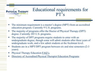 Educational requirements for
PT’s
 The minimum requirement is a master’s degree (MPT) from an accredited
education program. Currently 9 U.S. programs.
 The majority of programs offer the Doctor of Physical Therapy (DPT)
degree. Currently 203 U.S. programs.
 The majority of DPT programs require students to enter with an
undergraduate degree, though some will admit students after three years of
undergraduate work, and a few admit students at the freshman level.
 Students are in a MPT/DPT program between six and nine semesters (2-3
years).
 Physical Therapy Education FAQ’s.
 Directory of Accredited Physical Therapist Education Programs
 