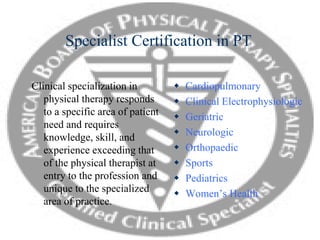 Specialist Certification in PT
Clinical specialization in
physical therapy responds
to a specific area of patient
need and requires
knowledge, skill, and
experience exceeding that
of the physical therapist at
entry to the profession and
unique to the specialized
area of practice.
 Cardiopulmonary
 Clinical Electrophysiologic
 Geriatric
 Neurologic
 Orthopaedic
 Sports
 Pediatrics
 Women’s Health
 