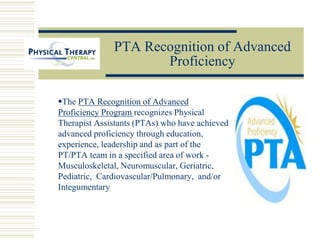 PTA Recognition of Advanced
Proficiency
The PTA Recognition of Advanced
Proficiency Program recognizes Physical
Therapist Assistants (PTAs) who have achieved
advanced proficiency through education,
experience, leadership and as part of the
PT/PTA team in a specified area of work -
Musculoskeletal, Neuromuscular, Geriatric,
Pediatric, Cardiovascular/Pulmonary, and/or
Integumentary
 
