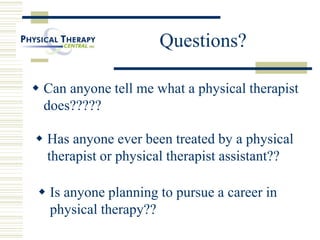 Questions?
 Can anyone tell me what a physical therapist
does?????
 Has anyone ever been treated by a physical
therapist or physical therapist assistant??
 Is anyone planning to pursue a career in
physical therapy??
 
