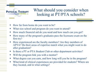What should you consider when
looking at PT/PTA schools?
 How far from home do you want to be?
 What size school and program do you want to attend?
 How much financial aid do you need and how much can you get?
 How many of the program's graduates pass the licensure exam on the
first try?
 How experienced are the faculty members? Are they members of
APTA? Do their areas of expertise match what you might want to do
after graduation?
 Is there a PT or PTA Student Club or other department activities?
 Will the program link you with a mentor?
 What degree can you earn, and how long will you be in the program?
 What kind of clinical experiences are provided for students? Where are
they located, and in what settings?
 