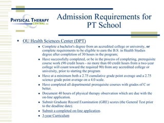 Admission Requirements for
PT School
 OU Health Sciences Center (DPT)
 Complete a bachelor's degree from an accredited college or university, or
complete requirements to be eligible to earn the B.S. in Health Studies
degree after completion of 30 hours in the program;
 Have successfully completed, or be in the process of completing, prerequisite
course work (90 credit hours - no more than 60 credit hours from a two-year
college will count toward the required 90) from any accredited college or
university, prior to starting the program
 Have at a minimum both a 2.75 cumulative grade point average and a 2.75
science grade point average on a 4.0 scale.
 Have completed all departmental prerequisite courses with grades of C or
better.
 Document 40 hours of physical therapy observation which are due with the
on-line application.
 Submit Graduate Record Examination (GRE) scores (the General Test prior
to the deadline date).
 Submit a completed on-line application.
 3-year Curriculum
 