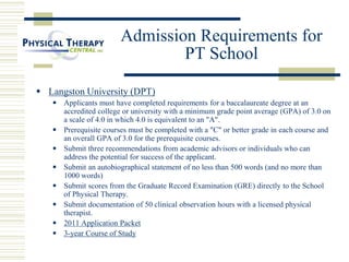 Admission Requirements for
PT School
 Langston University (DPT)
 Applicants must have completed requirements for a baccalaureate degree at an
accredited college or university with a minimum grade point average (GPA) of 3.0 on
a scale of 4.0 in which 4.0 is equivalent to an "A".
 Prerequisite courses must be completed with a "C" or better grade in each course and
an overall GPA of 3.0 for the prerequisite courses.
 Submit three recommendations from academic advisors or individuals who can
address the potential for success of the applicant.
 Submit an autobiographical statement of no less than 500 words (and no more than
1000 words)
 Submit scores from the Graduate Record Examination (GRE) directly to the School
of Physical Therapy.
 Submit documentation of 50 clinical observation hours with a licensed physical
therapist.
 2011 Application Packet
 3-year Course of Study
 