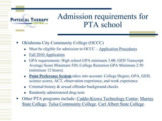 Admission requirements for
PTA school
 Oklahoma City Community College (OCCC)
 Must be eligible for admission to OCCC – Application Procedures
 Fall 2010 Application
 GPA requirements: High school GPA minimum 3.00; GED Transcript
Average Score Minimum 550; College Retention GPA Minimum 2.50
(minimum 12 hours).
 Point Preference System takes into account: College Degree, GPA, GED,
science scores, ACT, observation experience, and work experience.
 Criminal history & sexual offender background checks
 Randomly administered drug tests
 Other PTA programs include: Caddo-Kiowa Technology Center, Murray
State College, Tulsa Community College, Carl Albert State College.
 