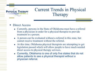 Current Trends in Physical
Therapy
 Direct Access
 Currently, persons in the State of Oklahoma must have a referral
from a physician in order for a physical therapist to provide
treatment to a person.
 A person can be evaluated without a referral in this state, but
cannot receive treatment without the referral.
 At this time, Oklahoma physical therapists are attempting to get
legislation passed which will allow people to have much needed
direct access to physical therapy services.
 Currently, Oklahoma is one of only five states that do not
allow patients to see a physical therapist without a
physician referral.
 