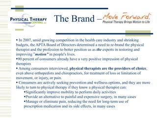The Brand –
 In 2007, amid growing competition in the health care industry and shrinking
budgets, the APTA Board of Directors determined a need to re-brand the physical
therapist and the profession to better position us as the experts in restoring and
improving ”motion” in people's lives.
90 percent of consumers already have a very positive impression of physical
therapists
 Among consumers interviewed, physical therapists are the providers of choice,
even above orthopedists and chiropractors, for treatment of loss or limitation of
movement, or injury, or pain.
 Consumers are actively seeking prevention and wellness options, and they are more
likely to turn to physical therapy if they know a physical therapist can:
Significantly improve mobility to perform daily activities
Provide an alternative to painful and expensive surgery, in many cases
Manage or eliminate pain, reducing the need for long-term use of
prescription medication and its side effects, in many cases
 