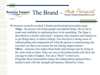 The Brand –
Consumer research revealed 2 distinct professional personality types
Sage - the person who helps people accomplish things. He or she is
smart and confident in explaining how to do something. The Sage is
described as a teacher and coach - someone who instructs and inspires us
to get things done, to achieve things. You also have a strong sense of
understanding and compassion for what the person is experiencing, but
you don't see that as an excuse for not making improvements.
Hero - someone who makes them better and stronger just by being in
the same room as them. They see you as the professionals who have the
courage to make it happen. You are a "Hero" in their eyes.
Together these personalities merge the independence gained from a
teacher/coach with the strength and mastery offered by a hero.
 