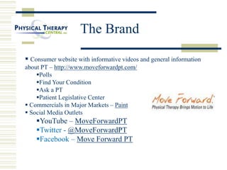  Consumer website with informative videos and general information
about PT – http://www.moveforwardpt.com/
Polls
Find Your Condition
Ask a PT
Patient Legislative Center
 Commercials in Major Markets – Paint
 Social Media Outlets
YouTube – MoveForwardPT
Twitter - @MoveForwardPT
Facebook – Move Forward PT
The Brand
 