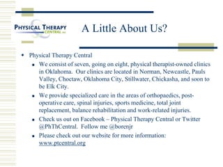 A Little About Us?
 Physical Therapy Central
 We consist of seven, going on eight, physical therapist-owned clinics
in Oklahoma. Our clinics are located in Norman, Newcastle, Pauls
Valley, Choctaw, Oklahoma City, Stillwater, Chickasha, and soon to
be Elk City.
 We provide specialized care in the areas of orthopaedics, post-
operative care, spinal injuries, sports medicine, total joint
replacement, balance rehabilitation and work-related injuries.
 Check us out on Facebook – Physical Therapy Central or Twitter
@PhThCentral. Follow me @borenjr
 Please check out our website for more information:
www.ptcentral.org
 