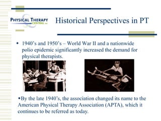 Historical Perspectives in PT
 1940’s and 1950’s – World War II and a nationwide
polio epidemic significantly increased the demand for
physical therapists.
By the late 1940’s, the association changed its name to the
American Physical Therapy Association (APTA), which it
continues to be referred as today.
 