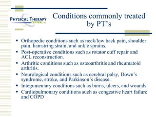 Conditions commonly treated
by PT’s
 Orthopedic conditions such as neck/low back pain, shoulder
pain, hamstring strain, and ankle sprains.
 Post-operative conditions such as rotator cuff repair and
ACL reconstruction.
 Arthritic conditions such as osteoarthritis and rheumatoid
arthritis.
 Neurological conditions such as cerebral palsy, Down’s
syndrome, stroke, and Parkinson’s disease.
 Integumentary conditions such as burns, ulcers, and wounds.
 Cardiopulmonary conditions such as congestive heart failure
and COPD
 