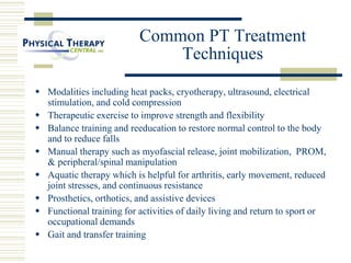Common PT Treatment
Techniques
 Modalities including heat packs, cryotherapy, ultrasound, electrical
stimulation, and cold compression
 Therapeutic exercise to improve strength and flexibility
 Balance training and reeducation to restore normal control to the body
and to reduce falls
 Manual therapy such as myofascial release, joint mobilization, PROM,
& peripheral/spinal manipulation
 Aquatic therapy which is helpful for arthritis, early movement, reduced
joint stresses, and continuous resistance
 Prosthetics, orthotics, and assistive devices
 Functional training for activities of daily living and return to sport or
occupational demands
 Gait and transfer training
 
