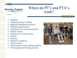 Where do PT’s and PTA’s
work?
 Hospitals
 Outpatient clinics or offices
 Inpatient rehabilitation facilities
 Skilled nursing facilities
 Extended care or sub-acute facilities
 Patients’ homes
 Education or research centers
 Schools
 Hospices
 Industrial workplaces
 Fitness centers
 Sports teams & sports training facilities
 Traveling physical therapy positions
 