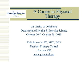A Career in Physical
Therapy
University of Oklahoma
Department of Health & Exercise Science
October 26 & October 28, 2010
Dale Boren Jr. PT, MPT, OCS
Physical Therapy Central
Norman, OK
www.ptcentral.org
 