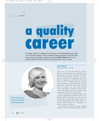 22-26 STOKES JULY 08.qxd          19/06/2008   10:08   Page 22




                    careers




                                  a quality
                                  career
                                  The quality industry is changing. As the business world acknowledges that quality
                                  is as much about people as about processes, quality practitioners and their skills
                                  are becoming increasingly recognised and valued. Helen Stokes talks to four
                                  quality professionals about why they made quality their career of choice



                                                                                   Iwona Polowy
                                                                                   Quality specialist in the UK

                                                                                   There used to be just a few subjects at university
                                                                                   that I got very passionate about and quality man-
                                                                                   agement was one of them. I knew that the quickest
                                                                                   way to learn about quality would be to meet peo-
                                                                                   ple who work with it on a daily basis, so I set up a
                                                                                   student’s organisation called ‘TQM’. We did our
                                                                                   first research on implementing ISO standards
                                                                                   among companies in south-west Poland. A profes-
                                                                                   sional body validated the research and we pub-
                                                                                   lished the results at an event which attracted
                                                                                   various organisations, media and quality profes-
                                                                                   sionals. Nevertheless, there were not many quality
                                                                                   professionals in Poland in the late 1990s!
                                                                                       Before completion of my Master’s degree, I took
                                                                                   a gap year and travelled to the UK for work, to pol-
      ‘Roles in quality require                                                    ish my English but primarily to make my own
                                                                                   observations on quality. My Master’s thesis con-
      excellent communication                                                      cerned implementation of the British Retail Con-
      and interpersonal skills’                                                    sortium standard based on a placement at a
                                                                                   brewery company in London.
                                                                                       I then found out about the Institute of Quality
                                                                                   Assurance (now the Chartered Quality Institute)


       22           JULY 2008
 
