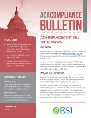 Provided By:
eESI
ACA REPLACEMENT BILL
WITHDRAWN
OVERVIEW
On March 24, 2017, Republican leadership in the U.S. House of
Representatives withdrew the American Health Care Act—
their proposed legislation to repeal and replace the Affordable
Care Act (ACA).
A House vote was scheduled to take place on that day, but
House Republicans could not secure enough votes to approve
the legislation and, instead, canceled the vote. As a result, the
ACA will remain in place at this time.
IMPACT ON EMPLOYERS
Because the House was unable to pass the American Health
Care Act, the ACA remains current law, and employers must
continue to comply with all applicable ACA provisions.
President Donald Trump has indicated that he would not
continue to pursue an ACA repeal if the American Health Care
Act could not be passed. Both President Trump and House
leadership have stated that they now intend to focus on other
issues. Despite this, Congress may choose to pursue their own
ACA repeal and replacement in the future.
HIGHLIGHTS
• House Republicans withdrew their
ACA replacement legislation,
determining that it did not have
enough votes to pass.
• As a result, the ACA will remain in
place at this time.
• President Trump indicated that he
would not continue to pursue ACA
repeal and replacement.
IMPORTANT DATES
March 6, 2017
House Republicans issued two bills to
repeal and replace the ACA through
the budget reconciliation process.
March 23, 2017
A House vote was scheduled to take
place, but House Republicans canceled
the vote and pulled the legislation.
 