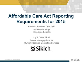 ©2015 Sikich LLP. All rights reserved.
Affordable Care Act Reporting
Requirements for 2015
Karen S. Sanchez, CPA, QPA
Partner-in-Charge
Employee Benefits
Joy J. Duce, SPHR
Senior Managing Director
Human Resource Consulting Services
 