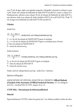 Capítulo VII - Açúcares e produtos correlatos

com 75 mL de água. Agite com agitador magnético. Mergulhe o eletrodo na solução e anote
o pH. Titule com solução de hidróxido de sódio 0,05 N até pH 8,5 e anote o volume (V).
Imediatamente, adicione nesta solução 10 mL de solução de hidróxido de sódio 0,05 N e,
sem demora, titule com solução de ácido clorídrico 0,05 N até o pH 8,30 (Va). Titule 75
mL de água com hidróxido de sódio 0,05 N (Vb) até pH 8,5.
Cálculos
Acidez livre

V = n.º de mL da solução de NaOH 0,05 N gasto na titulação
Vb = n.º de mL de solução de NaOH 0,05 N gasto na titulação para o branco
f = fator da solução de NaOH 0,05 N
P = massa da amostra em g
Acidez lactônica

Va= nº de mL de solução de HCl 0,05 N gasto na titulação
f’ = fator da solução de HCl 0,05 N
P = massa da amostra em g
Acidez total em milequivalentes por kg = acidez livre + lactônica
Referência bibliográfica
ASSOCIATION OF OFFICIAL ANALYTICAL CHEMISTS. Official Methods
of Analysis of the Association of Official Analytical Chemists, 16th ed. Arlington:
A.O.A.C., (mothod 962.19) 1995. chapter 44. p. 31.
175/IV Méis – Determinação de hidroximetilfurfural
Material
Espectrofotômetro UV/VIS, cubeta de quartzo de 1 cm, balança analítica, banho de ultraIAL - 333

 