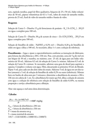 Métodos Físico-Químicos para Análise de Alimentos - 4ª Edição
1ª Edição Digital

som, espátula metálica, papel de filtro qualitativo, béqueres de 25 e 50 mL, balão volumétrico de 50 mL, pipetas volumétricas de 0,5 e 5 mL, tubos de ensaio de tamanho médio,
proveta de 25 mL, funil de vidro de tamanho médio e bastão de vidro.
Reagentes
Solução de Carrez I – Dissolva 15 g de ferrocianeto de potássio - K4 [ Fe (CN)6 ] . 3H2O
em água e complete para 100 mL.
Solução de Carrez II – Dissolva 30 g de acetato de zinco – Zn (CH3COO)2 . 2H2O em
água e complete para 100 mL.
Solução de bissulfito de sódio - NaHSO3 a 0,2% m/v – Dissolva 0,20 g de bissulfito de
sódio em água e dilua a 100 mL. Se necessário, dilua 1+1 com a solução de referência.
Procedimento – Ligue e ajuste o espectrofotômetro conforme as instruções do fabricante,
para leituras das absorbâncias a 284 e 336 nm. Pese, com precisão, cerca de 5 g do mel em
um béquer de 50 mL e transfira, no máximo, com 25 mL de água para um balão volumétrico de 50 mL. Adicione 0,5 mL de solução de Carrez I e misture. Adicione 0,5 mL de
solução de Carrez II e misture. Se necessário, adicione uma gota de álcool para suprimir a
espuma. Complete o volume com água. Filtre, descartando os primeiros 10 mL do filtrado.
Pipete 5 mL para cada um dos dois tubos de ensaio. Adicione 5 mL de água em um dos tubos (amostra) e 5 mL de solução de bissulfito de sódio 0,2% no outro (referência). Misture
bem em banho de ultra-som por 3 minutos e determine a absorbância da amostra a 284 e
336 nm em cubeta de 1 cm. Se a absorbância for maior que 0,6, dilua a solução de amostra
com água e a solução de referência com solução de bissulfito de sódio 0,10%, na mesma
proporção e corrija a absorbância para a diluição.
Nota: não aqueça o mel antes desta determinação.
Cálculos

A284 = leitura da absorbância a 284 nm
A336 = leitura da absorbância a 336 nm
P = massa da amostra em g
5 = massa nominal da amostra
149,7 = (126/16830) x (1000/10) x (1000/5)
334 - IAL

 