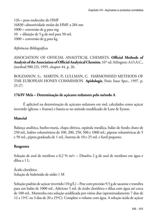 Capítulo VII - Açúcares e produtos correlatos

126 = peso molecular do HMF
16830 =absortividade molar do HMF a 284 nm
1000 = conversão de g para mg
10	 = diluição de 5 g de mel para 50 mL
1000 = conversão de g para kg
Referências Bibliográficas
ASSOCIATION OF OFFICIAL ANALYTICAL CHEMISTS. Official Methods of
Analysis of the Association of Official Analytical Chemists, 16th ed. Arlington: A.O.A.C.,
(method 980.23), 1995. chapter 44. p. 26.
BOGDANOV, S.; MARTIN, P.; LULLMAN, C. HARMONISED METHODS OF
THE EUROPEAN HONEY COMMISSION Apidologie, Paris: Issue Spec., 1997. p.
25-27.
176/IV Méis – Determinação de açúcares redutores pelo método A
É aplicável na determinação de açúcares redutores em mel, calculados como açúcar
invertido (glicose + frutose) e baseia-se no método modificado de Lane & Eynon.
Material
Balança analítica, banho-maria, chapa elétrica, espátula metálica, balão de fundo chato de
250 mL, balões volumétricos de 100, 200, 250, 500 e 1000 mL, pipetas volumétricas de 5
e 50 mL, pipeta graduada de 1 mL, buretas de 10 e 25 mL e funil pequeno.
Reagentes
Solução de azul de metileno a 0,2 % m/v -- Dissolva 2 g de azul de metileno em água e
dilua a 1 L.
Ácido clorídrico
Solução de hidróxido de sódio 1 M
Solução-padrão de açúcar invertido (10 g/L) – Pese com precisão 9,5 g de sacarose e transfira
para um balão de 1000 mL. Adicione 5 mL de ácido clorídrico e dilua com água até cerca
de 100 mL. Mantenha esta solução acidificada por vários dias (aproximadamente 7 dias de
12 a 15ºC ou 3 dias de 20 a 25ºC). Complete o volume com água. A solução ácida de açúcar
IAL - 335

 
