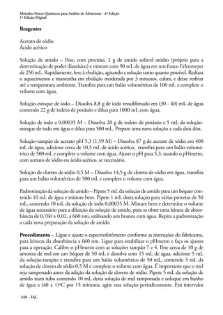 Métodos Físico-Químicos para Análise de Alimentos - 4ª Edição
1ª Edição Digital

Reagentes
Acetato de sódio
Ácido acético
Solução de amido – Pese, com precisão, 2 g de amido solúvel anidro (próprio para a
determinação de poder diastásico) e misture com 90 mL de água em um frasco Erlenmeyer
de 250 mL. Rapidamente, leve à ebulição, agitando a solução tanto quanto possível. Reduza
o aquecimento e mantenha em ebulição moderada por 3 minutos, cubra, e deixe resfriar
até a temperatura ambiente. Transfira para um balão volumétrico de 100 mL e complete o
volume com água.
Solução-estoque de iodo – Dissolva 8,8 g de iodo ressublimado em (30 - 40) mL de água
contendo 22 g de iodeto de potássio e dilua para 1000 mL com água.
Solução de iodo a 0,00035 M – Dissolva 20 g de iodeto de potássio e 5 mL da soluçãoestoque de iodo em água e dilua para 500 mL. Prepare uma nova solução a cada dois dias.
Solução-tampão de acetato pH 5,3 (1,59 M) – Dissolva 87 g de acetato de sódio em 400
mL de água, adicione cerca de 10,5 mL de ácido acético, transfira para um balão volumétrico de 500 mL e complete o volume com água. Ajuste o pH para 5,3, usando o pHmetro,
com acetato de sódio ou ácido acético, se necessário.
Solução de cloreto de sódio 0,5 M – Dissolva 14,5 g de cloreto de sódio em água, transfira
para um balão volumétrico de 500 mL e complete o volume com água.
Padronização da solução de amido – Pipete 5 mL da solução de amido para um béquer contendo 10 mL de água e misture bem. Pipete 1 mL desta solução para várias provetas de 50
mL, contendo 10 mL da solução de iodo 0,00035 M. Misture bem e determine o volume
de água necessário para a diluição da solução de amido, para se obter uma leitura de absorbância de 0,760 ± 0,02, a 660 nm, utilizando um branco com água. Repita a padronização
a cada nova preparação da solução de amido.
Procedimento – Ligue e ajuste o espectrofotômetro conforme as instruções do fabricante,
para leituras da absorbância a 660 nm. Ligue para estabilizar o pHmetro e faça os ajustes
para a operação. Calibre o pHmetro com as soluções tampão 7 e 4. Pese cerca de 10 g de
amostra de mel em um béquer de 50 mL e dissolva com 15 mL de água, adicione 5 mL
da solução-tampão e transfira para um balão volumétrico de 50 mL, contendo 3 mL da
solução de cloreto de sódio 0,5 M e complete o volume com água. É importante que o mel
seja tamponado antes da adição da solução de cloreto de sódio. Pipete 5 mL da solução de
amido num tubo contendo 10 mL desta solução de mel tamponada e coloque em banho
de água a (40 ± 1)ºC por 15 minutos, agite essa solução periodicamente. Em intervalos
340 - IAL

 