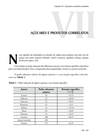 VII
Capítulo VII - Açúcares e produtos correlatos

AÇÚCARES E PRODUTOS CORRELATOS

N

este capítulo são abordados os métodos de análise para produtos com alto teor de
açúcar, tais como: açúcares refinado, cristal e mascavo, rapadura, melaço, xaropes
de diversos tipos e mel.

Com relação ao poder adoçante dos diferentes açúcares, não existem aparelhos específicos
para a sua determinação. Para a comparação desta propriedade, recorre-se a provas sensoriais.
O poder adoçante relativo de alguns açúcares e a sua rotação específica estão descritos na Tabela 1.
Tabela 1 – Poder adoçante de alguns açúcares e sua rotação específica

Açúcar

Poder adoçante
relativo

Rotação específica
[ α ]D

Lactose

16

+ 52,5º

Rafinose

22

+ 104,0º

Galactose

32

+ 80,2º

Raminose

32

+ 8,3º

Maltose

32

+ 137,0º

Xilose

40

+ 18,8º

Dextrose

74

+ 52,5º

Sacarose

100

+ 66,5º

Açúcar invertido

130

-

Frutose

173

- 92,3º
IAL - 323

 