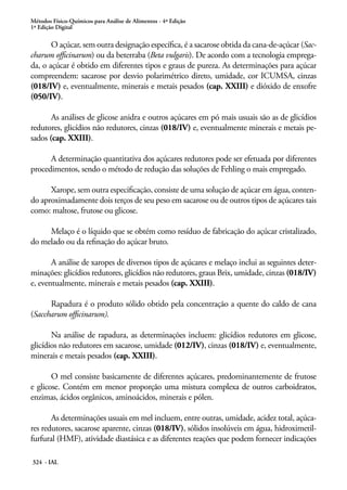 Métodos Físico-Químicos para Análise de Alimentos - 4ª Edição
1ª Edição Digital

O açúcar, sem outra designação específica, é a sacarose obtida da cana-de-açúcar (Saccharum officinarum) ou da beterraba (Beta vulgaris). De acordo com a tecnologia empregada, o açúcar é obtido em diferentes tipos e graus de pureza. As determinações para açúcar
compreendem: sacarose por desvio polarimétrico direto, umidade, cor ICUMSA, cinzas
(018/IV) e, eventualmente, minerais e metais pesados (cap. XXIII) e dióxido de enxofre
(050/IV).
As análises de glicose anidra e outros açúcares em pó mais usuais são as de glicídios
redutores, glicídios não redutores, cinzas (018/IV) e, eventualmente minerais e metais pesados (cap. XXIII).
A determinação quantitativa dos açúcares redutores pode ser efetuada por diferentes
procedimentos, sendo o método de redução das soluções de Fehling o mais empregado.
Xarope, sem outra especificação, consiste de uma solução de açúcar em água, contendo aproximadamente dois terços de seu peso em sacarose ou de outros tipos de açúcares tais
como: maltose, frutose ou glicose.
Melaço é o líquido que se obtém como resíduo de fabricação do açúcar cristalizado,
do melado ou da refinação do açúcar bruto.
A análise de xaropes de diversos tipos de açúcares e melaço inclui as seguintes determinações: glicídios redutores, glicídios não redutores, graus Brix, umidade, cinzas (018/IV)
e, eventualmente, minerais e metais pesados (cap. XXIII).
Rapadura é o produto sólido obtido pela concentração a quente do caldo de cana
(Saccharum officinarum).
Na análise de rapadura, as determinações incluem: glicídios redutores em glicose,
glicídios não redutores em sacarose, umidade (012/IV), cinzas (018/IV) e, eventualmente,
minerais e metais pesados (cap. XXIII).
O mel consiste basicamente de diferentes açúcares, predominantemente de frutose
e glicose. Contém em menor proporção uma mistura complexa de outros carboidratos,
enzimas, ácidos orgânicos, aminoácidos, minerais e pólen.
As determinações usuais em mel incluem, entre outras, umidade, acidez total, açúcares redutores, sacarose aparente, cinzas (018/IV), sólidos insolúveis em água, hidroximetilfurfural (HMF), atividade diastásica e as diferentes reações que podem fornecer indicações
324 - IAL

 