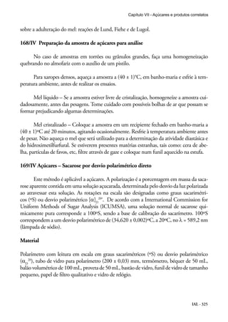 Capítulo VII - Açúcares e produtos correlatos

sobre a adulteração do mel: reações de Lund, Fiehe e de Lugol.
168/IV Preparação da amostra de açúcares para análise
No caso de amostras em torrões ou grânulos grandes, faça uma homogeneização
quebrando no almofariz com o auxílio de um pistilo.
Para xaropes densos, aqueça a amostra a (40 ± 1)°C, em banho-maria e esfrie à temperatura ambiente, antes de realizar os ensaios.
Mel líquido – Se a amostra estiver livre de cristalização, homogeneíze a amostra cuidadosamente, antes das pesagens. Tome cuidado com possíveis bolhas de ar que possam se
formar prejudicando algumas determinações.
Mel cristalizado – Coloque a amostra em um recipiente fechado em banho-maria a
(40 ± 1)ºC até 20 minutos, agitando ocasionalmente. Resfrie à temperatura ambiente antes
de pesar. Não aqueça o mel que será utilizado para a determinação da atividade diastásica e
do hidroximetilfurfural. Se estiverem presentes matérias estranhas, tais como: cera de abelha, partículas de favos, etc, filtre através de gaze e coloque num funil aquecido na estufa.
169/IV Açúcares – Sacarose por desvio polarimétrico direto
Este método é aplicável a açúcares. A polarização é a porcentagem em massa da sacarose aparente contida em uma solução açucarada, determinada pelo desvio da luz polarizada
ao atravessar esta solução. As rotações na escala são designadas como graus sacarimétricos (ºS) ou desvio polarimétrico [α]D20º. De acordo com a International Commission for
Uniform Methods of Sugar Analysis (ICUMSA), uma solução normal de sacarose quimicamente pura corresponde a 100ºS, sendo a base de calibração do sacarímetro. 100ºS
correspondem a um desvio polarimétrico de (34,620 ± 0,002)ºC, a 20ºC, no λ = 589,2 nm
(lâmpada de sódio).
Material
Polarímetro com leitura em escala em graus sacarimétricos (ºS) ou desvio polarimétrico
(αD20), tubo de vidro para polarímetro (200 ± 0,03) mm, termômetro, béquer de 50 mL,
balão volumétrico de 100 mL, proveta de 50 mL, bastão de vidro, funil de vidro de tamanho
pequeno, papel de filtro qualitativo e vidro de relógio.

IAL - 325

 