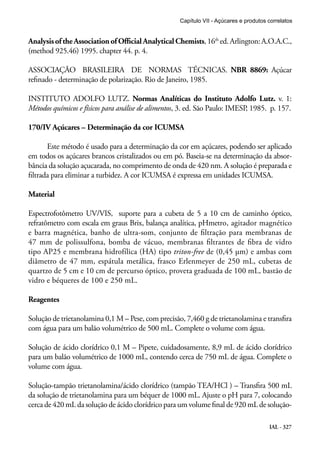 Capítulo VII - Açúcares e produtos correlatos

Analysis of the Association of Official Analytical Chemists, 16th ed. Arlington: A.O.A.C.,
(method 925.46) 1995. chapter 44. p. 4.
ASSOCIAÇÃO BRASILEIRA DE NORMAS TÉCNICAS. NBR 8869: Açúcar
refinado - determinação de polarização. Rio de Janeiro, 1985.
INSTITUTO ADOLFO LUTZ. Normas Analíticas do Instituto Adolfo Lutz. v. 1:
Métodos químicos e físicos para análise de alimentos, 3. ed. São Paulo: IMESP 1985. p. 157.
,
170/IV Açúcares – Determinação da cor ICUMSA
Este método é usado para a determinação da cor em açúcares, podendo ser aplicado
em todos os açúcares brancos cristalizados ou em pó. Baseia-se na determinação da absorbância da solução açucarada, no comprimento de onda de 420 nm. A solução é preparada e
filtrada para eliminar a turbidez. A cor ICUMSA é expressa em unidades ICUMSA.
Material
Espectrofotômetro UV/VIS, suporte para a cubeta de 5 a 10 cm de caminho óptico,
refratômetro com escala em graus Brix, balança analítica, pHmetro, agitador magnético
e barra magnética, banho de ultra-som, conjunto de filtração para membranas de
47 mm de polissulfona, bomba de vácuo, membranas filtrantes de fibra de vidro
tipo AP25 e membrana hidrofílica (HA) tipo triton-free de (0,45 μm) e ambas com
diâmetro de 47 mm, espátula metálica, frasco Erlenmeyer de 250 mL, cubetas de
quartzo de 5 cm e 10 cm de percurso óptico, proveta graduada de 100 mL, bastão de
vidro e béqueres de 100 e 250 mL.
Reagentes
Solução de trietanolamina 0,1 M – Pese, com precisão, 7,460 g de trietanolamina e transfira
com água para um balão volumétrico de 500 mL. Complete o volume com água.
Solução de ácido clorídrico 0,1 M – Pipete, cuidadosamente, 8,9 mL de ácido clorídrico
para um balão volumétrico de 1000 mL, contendo cerca de 750 mL de água. Complete o
volume com água.
Solução-tampão trietanolamina/ácido clorídrico (tampão TEA/HCl ) – Transfira 500 mL
da solução de trietanolamina para um béquer de 1000 mL. Ajuste o pH para 7, colocando
cerca de 420 mL da solução de ácido clorídrico para um volume final de 920 mL de soluçãoIAL - 327

 