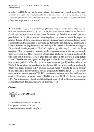 Métodos Físico-Químicos para Análise de Alimentos - 4ª Edição
1ª Edição Digital

tampão TEA/HCl. Prepare a solução-tampão um dia antes de usar e guarde em refrigerador.
Estabilize a solução à temperatura ambiente antes de usar. Meça o pH e ajuste para 7, se
necessário, com solução de ácido clorídrico. Esta solução é estável por 2 dias, se mantida em
refrigerador a aproximadamente 4ºC.
Procedimento – Ligue, para estabilizar, o pHmetro e faça os ajustes para a operação. Calibre com as soluções-tampão 7 e 4 ou 7 e 10, de acordo com as instruções do fabricante.
Circule água à temperatura constante pelo refratômetro, preferivelmente a 20ºC, por tempo suficiente para equilibrar a temperatura do prisma e da amostra e mantenha a água circulando durante a leitura, observando se a temperatura permanece constante. Ligue e ajuste
o espectrofotômetro conforme as instruções do fabricante, para leituras da absorbância a
420 nm. Pese (50 ± 0,5) g da amostra em um béquer de 250 mL. Adicione (50 ± 0,1) g, ou
(50 ± 0,1) mL da solução-tampão TEA/HCl e agite no agitador magnético até a dissolução
do açúcar. Filtre a solução sob vácuo através das duas membranas, sendo a membrana de
vidro sobreposta à de HA. Transfira o filtrado para um béquer e coloque no banho de
ultra-som por 3 minutos. Meça o grau Brix no refratômetro e corrija a temperatura
a 20ºC (Tabela 2) e em seguida multiplique o valor do Brix corrigido a 20ºC pelo
fator de correção 0,989. Obtenha a concentração da sacarose (g/mL) conforme descrito na
Tabela 2. Faça a leitura da absorbância da solução a 420 nm, empregando-se a cubeta de
10 cm para açúcar refinado e de 5 cm para o açúcar cristal. A escolha da cubeta deve ser
tal que a leitura da transmitância da solução esteja dentro da faixa de (25 - 75) %. Utilize
como branco a solução-tampão TEA/HCl. A diferença absoluta entre dois resultados em
duplicata de açúcares com valor de cor ICUMSA abaixo de 50 UI, não deve ser maior que
3 UI. Para açúcares com valor de cor ICUMSA acima de 50 UI, a diferença absoluta entre
dois resultados em duplicata, não deve ser maior que 7 UI.
Cálculo

A = absorbância da solução a 420 nm
b = espessura da cubeta em cm
c = concentração da solução em g/mL

328 - IAL

 