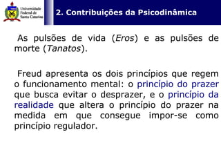   2. Contribuições da Psicodinâmica   As pulsões de vida ( Eros ) e as pulsões de morte ( Tanatos ).  Freud apresenta os dois princípios que regem o funcionamento mental: o  princípio do prazer  que busca evitar o desprazer, e o  princípio da realidade  que altera o princípio do prazer na medida em que consegue impor-se como princípio regulador. 