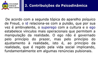   2. Contribuições da Psicodinâmica   De acordo com a segunda tópica do aparelho psíquico de Freud, o  id  relaciona-se com a pulsão, que por sua vez é ambivalente, o  superego  com a cultura e o  ego  estabelece vínculos mais operacionais que permitem a manipulação da realidade. O ego não é governado pelo princípio do prazer, mas pelo princípio do ajustamento à realidade, isto é, ao princípio da realidade, que é regido pela vida social implicando, fundamentalmente em algumas renúncias pulsionais. 