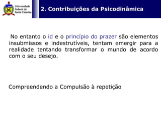   2. Contribuições da Psicodinâmica   No entanto o  id   e o  princípio do prazer  são elementos insubmissos e indestrutíveis, tentam emergir para a realidade tentando transformar o mundo de acordo com o seu desejo.  Compreendendo a Compulsão à repetição 