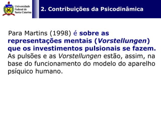 Para Martins (1998)  é  sobre as representações mentais ( Vorstellungen ) que os investimentos pulsionais se fazem.  As pulsões e as  Vorstellungen  estão, assim, na base do funcionamento do modelo do aparelho psíquico humano.   2. Contribuições da Psicodinâmica 