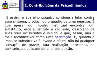   2. Contribuições da Psicodinâmica   E assim, o aparelho psíquico continua a lutar contra esse sintoma, produzindo o quadro de uma neurose. É que apesar do impulso instintual encontrar um substituto, este substituto é reduzido, descolado de suas reais vicissitudes e inibido, e que, assim, não é mais reconhecível como uma  satisfação . E, quando o impulso substitutivo é levado a efeito, não há qualquer sensação de prazer; sua realização apresenta, ao contrário, a qualidade de uma compulsão. 