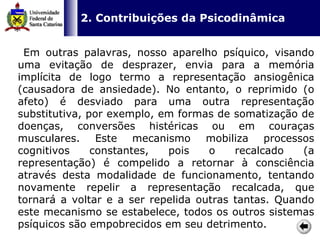   2. Contribuições da Psicodinâmica   Em outras palavras, nosso aparelho psíquico, visando uma evitação de desprazer, envia para a memória implícita de logo termo a representação ansiogênica (causadora de ansiedade). No entanto, o reprimido (o afeto) é desviado para uma outra representação substitutiva, por exemplo, em formas de somatização de doenças, conversões histéricas ou em couraças musculares. Este mecanismo mobiliza processos cognitivos constantes, pois o recalcado (a representação) é compelido a retornar à consciência através desta modalidade de funcionamento, tentando novamente repelir a representação recalcada, que tornará a voltar e a ser repelida outras tantas. Quando este mecanismo se estabelece, todos os outros sistemas psíquicos são empobrecidos em seu detrimento.  