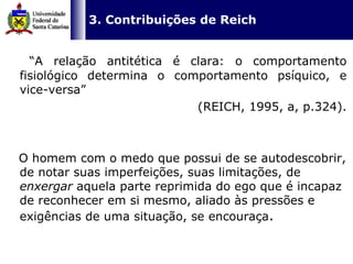   3. Contribuições de Reich “ A relação antitética é clara: o comportamento fisiológico determina o comportamento psíquico, e vice-versa”  (REICH, 1995, a, p.324). O homem com o medo que possui de se autodescobrir, de notar suas imperfeições, suas limitações, de  enxergar  aquela parte reprimida do ego que é incapaz de reconhecer em si mesmo,   aliado às pressões e exigências de uma situação, se encouraça .  