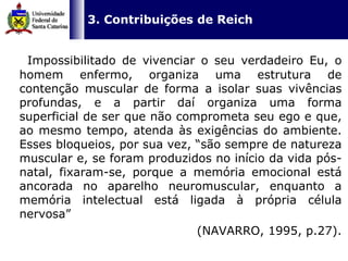   3. Contribuições de Reich Impossibilitado de vivenciar o seu verdadeiro Eu, o homem enfermo, organiza uma estrutura de contenção muscular de forma a isolar suas vivências profundas, e a partir daí organiza uma forma superficial de ser que não comprometa seu ego e que, ao mesmo tempo, atenda às exigências do ambiente. Esses bloqueios, por sua vez, “são sempre de natureza muscular e, se foram produzidos no início da vida pós-natal, fixaram-se, porque a memória emocional está ancorada no aparelho neuromuscular, enquanto a memória intelectual está ligada à própria célula nervosa”  (NAVARRO, 1995, p.27). 