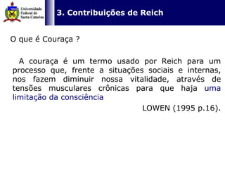   3. Contribuições de Reich O que é Couraça ? A couraça é um termo usado por Reich para um processo que, frente a situações sociais e internas, nos fazem diminuir nossa vitalidade, através de tensões musculares crônicas para que haja  uma limitação da consciência   LOWEN (1995 p.16). 