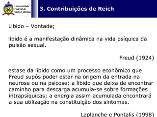   3. Contribuições de Reich Libido – Vontade; libido é a manifestação dinâmica na vida psíquica da pulsão sexual.  Freud (1924) estase da libido como um processo econômico que Freud supôs poder estar na origem da entrada na neurose ou na psicose: a libido que deixa de encontrar caminho para descarga acumula-se sobre formações intrapsíquicas; a energia assim acumulada encontrará a sua utilização na constituição dos sintomas.  Laplanche e Pontalis (1998) 