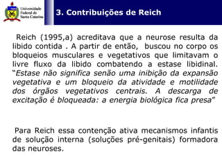   3. Contribuições de Reich Reich (1995,a) acreditava que a neurose resulta da libido contida . A partir de então,  buscou no corpo os bloqueios musculares e vegetativos que limitavam o livre fluxo da libido combatendo a estase libidinal. “ Estase não significa senão uma inibição da expansão vegetativa e um bloqueio da atividade e motilidade dos órgãos vegetativos centrais. A descarga de excitação é bloqueada: a energia biológica fica presa ”  Para Reich essa contenção ativa mecanismos infantis de solução interna (soluções pré-genitais) formadora das neuroses.  