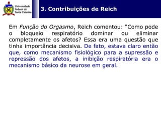   3. Contribuições de Reich Em  Função do Orgasmo , Reich comentou: “Como pode o bloqueio respiratório dominar ou eliminar completamente os afetos? Essa era uma questão que tinha importância decisiva.  De fato, estava claro então que, como mecanismo fisiológico para a supressão e repressão dos afetos, a inibição respiratória era o mecanismo básico da neurose em geral .  