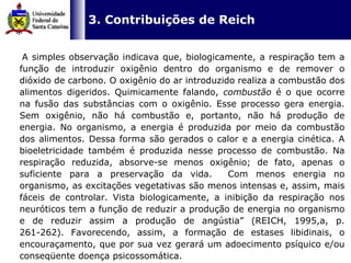   3. Contribuições de Reich A simples observação indicava que, biologicamente, a respiração tem a função de introduzir oxigênio dentro do organismo e de remover o dióxido de carbono. O oxigênio do ar introduzido realiza a combustão dos alimentos digeridos. Quimicamente falando,  combustão  é o que ocorre na fusão das substâncias com o oxigênio. Esse processo gera energia. Sem oxigênio, não há combustão e, portanto, não há produção de energia. No organismo, a energia é produzida por meio da combustão dos alimentos. Dessa forma são gerados o calor e a energia cinética. A bioeletricidade também é produzida nesse processo de combustão. Na respiração reduzida, absorve-se menos oxigênio; de fato, apenas o suficiente para a preservação da vida.  Com menos energia no organismo, as excitações vegetativas são menos intensas e, assim, mais fáceis de controlar. Vista biologicamente, a inibição da respiração nos neuróticos tem a função de reduzir a produção de energia no organismo e de reduzir assim a produção de angústia” (REICH, 1995,a, p. 261-262). Favorecendo, assim, a formação de estases libidinais, o encouraçamento, que por sua vez gerará um adoecimento psíquico e/ou conseqüente doença psicossomática.  